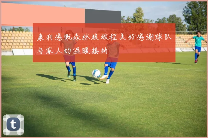 康利感慨森林狼旅程美好感谢球队与家人的温暖接纳