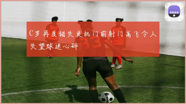 C罗再度错失良机门前射门高飞令人失望球迷心碎