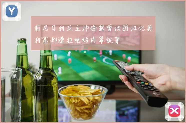 前尼日利亚主帅透露曾试图归化奥利塞却遭拒绝的内幕故事