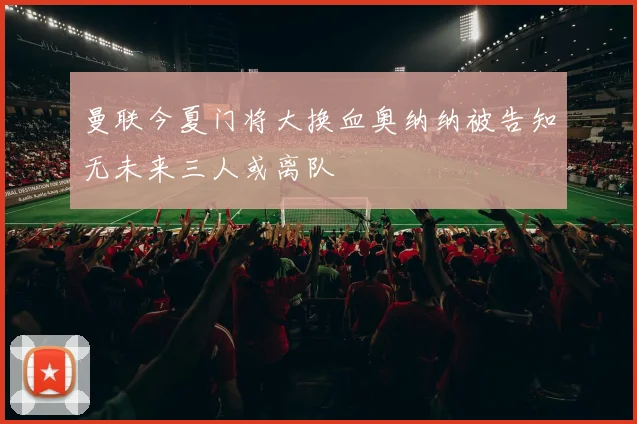 曼联今夏门将大换血奥纳纳被告知无未来三人或离队