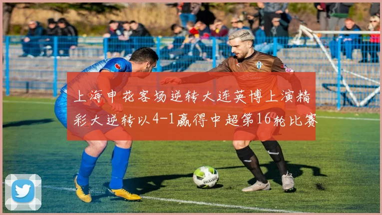 上海申花客场逆转大连英博上演精彩大逆转以4-1赢得中超第16轮比赛