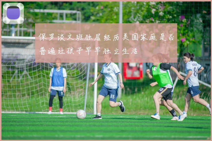保罗谈文班独居经历美国家庭是否普遍让孩子早早独立生活