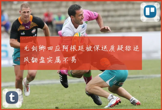 毛剑卿回应阿根廷被保送质疑称逆风翻盘实属不易