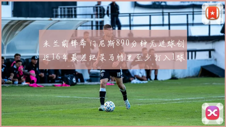 米兰前锋希门尼斯890分钟无进球创近16年最差纪录马特里至少打入1球