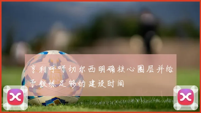 亨利呼吁切尔西明确核心圈层并给予教练足够的建设时间
