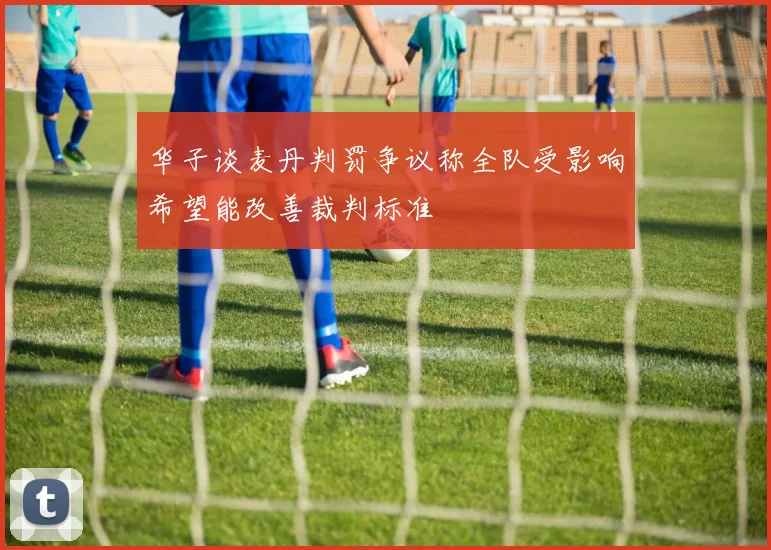 华子谈麦丹判罚争议称全队受影响希望能改善裁判标准