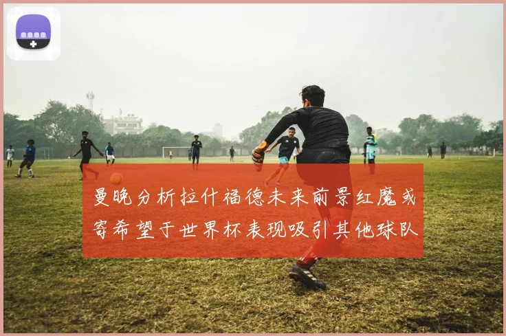 曼晚分析拉什福德未来前景红魔或寄希望于世界杯表现吸引其他球队