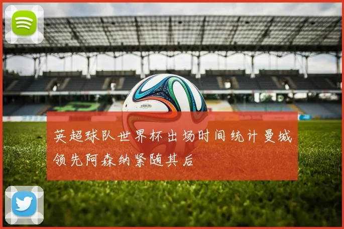 英超球队世界杯出场时间统计曼城领先阿森纳紧随其后