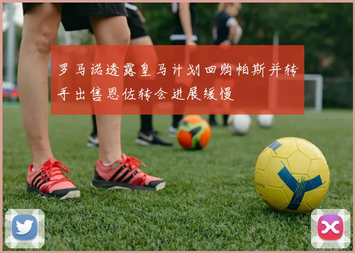 罗马诺透露皇马计划回购帕斯并转手出售恩佐转会进展缓慢