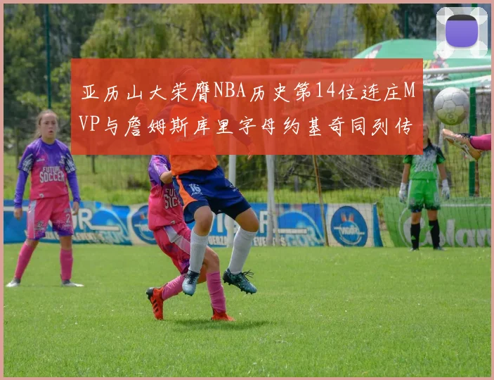 亚历山大荣膺NBA历史第14位连庄MVP与詹姆斯库里字母约基奇同列传奇行列
