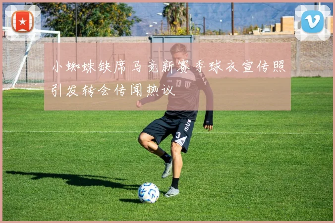 小蜘蛛缺席马竞新赛季球衣宣传照引发转会传闻热议