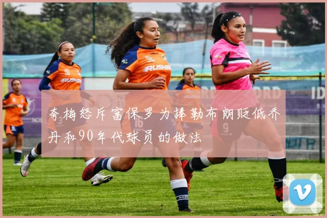 夸梅怒斥富保罗为捧勒布朗贬低乔丹和90年代球员的做法