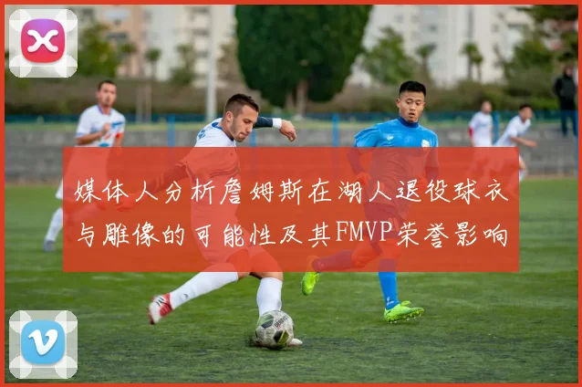媒体人分析詹姆斯在湖人退役球衣与雕像的可能性及其FMVP荣誉影响