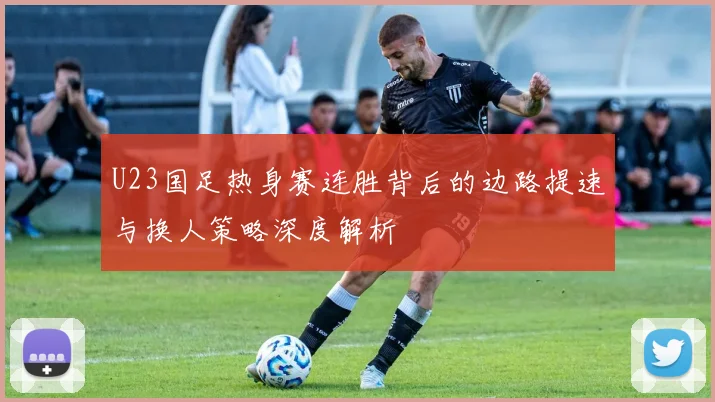U23国足热身赛连胜背后的边路提速与换人策略深度解析