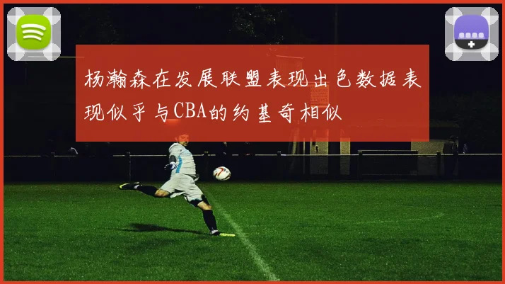 杨瀚森在发展联盟表现出色数据表现似乎与CBA的约基奇相似