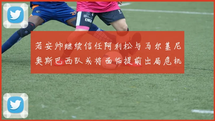 若安帅继续信任阿利松与马尔基尼奥斯巴西队或将面临提前出局危机