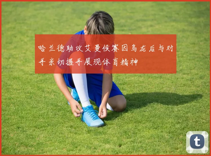 哈兰德助攻艾曼侯赛因乌龙后与对手亲切握手展现体育精神