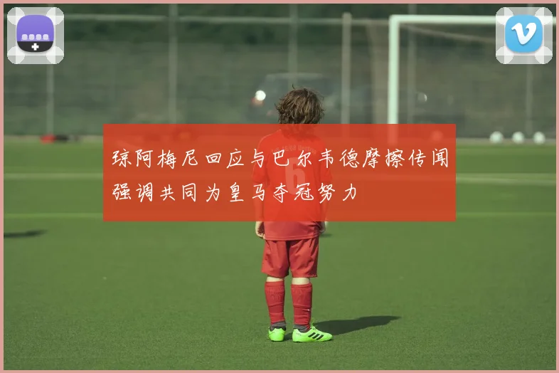 琼阿梅尼回应与巴尔韦德摩擦传闻强调共同为皇马夺冠努力