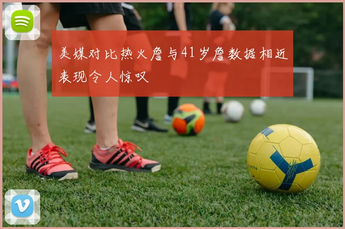 美媒对比热火詹与41岁詹数据相近表现令人惊叹
