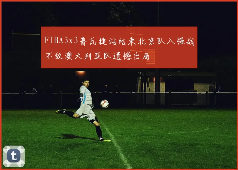 FIBA3x3普瓦捷站结束北京队八强战不敌澳大利亚队遗憾出局