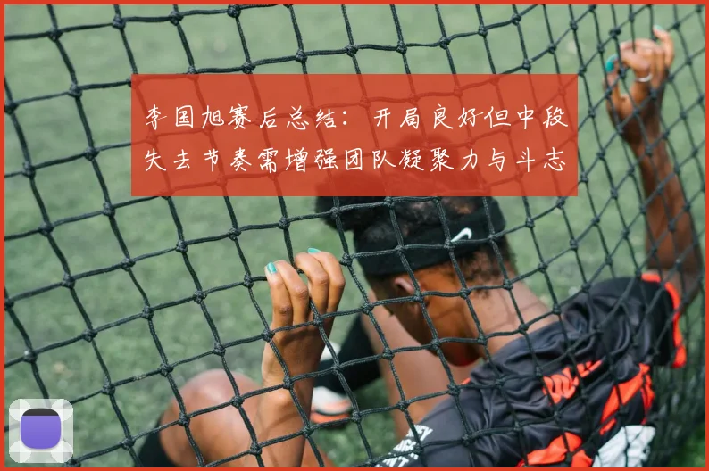 李国旭赛后总结:开局良好但中段失去节奏需增强团队凝聚力与斗志