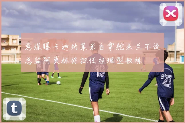 意媒曝卡迪纳莱亲自掌舵米兰不设总监阿莫林将担任经理型教练