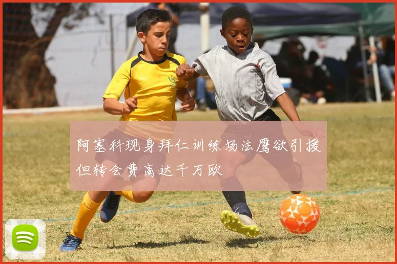 阿塞科现身拜仁训练场法鹰欲引援但转会费高达千万欧