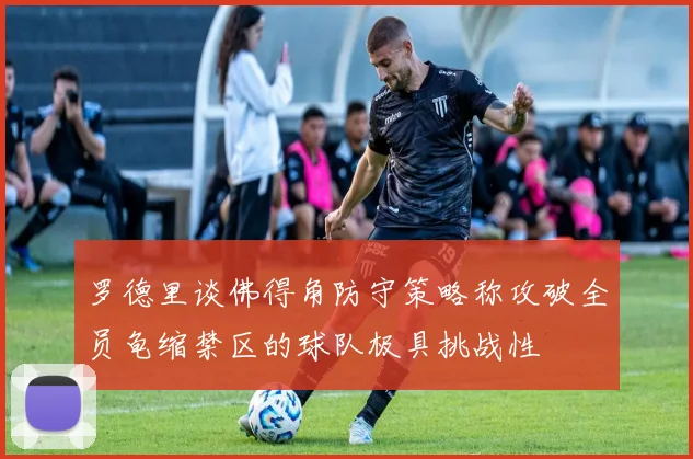 罗德里谈佛得角防守策略称攻破全员龟缩禁区的球队极具挑战性