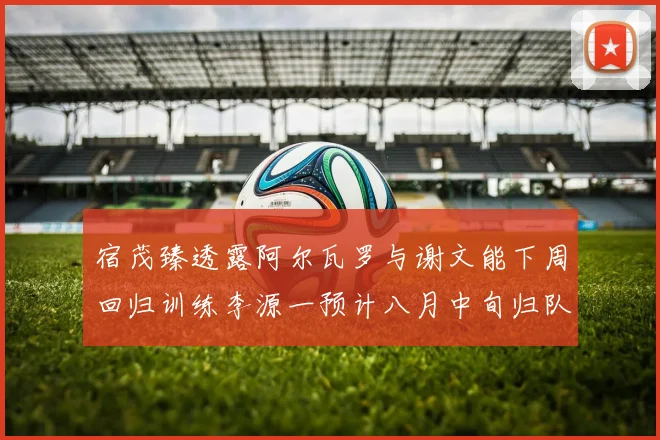 宿茂臻透露阿尔瓦罗与谢文能下周回归训练李源一预计八月中旬归队