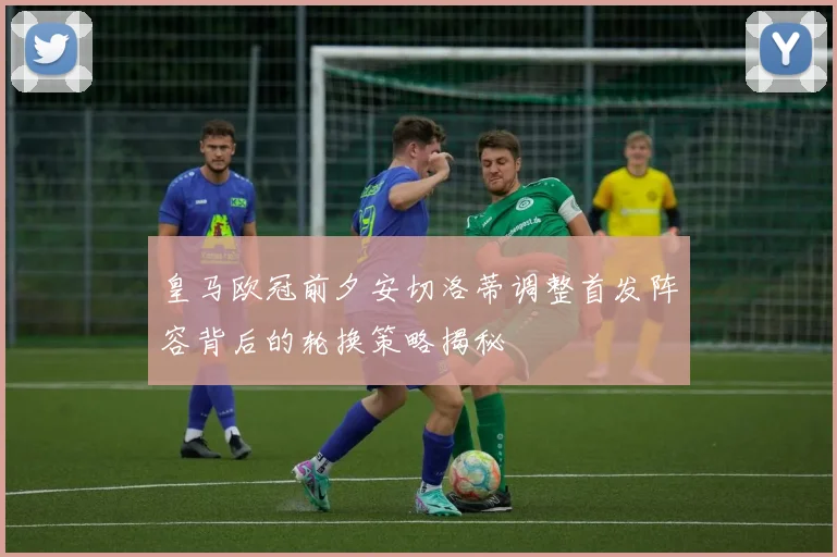 皇马欧冠前夕安切洛蒂调整首发阵容背后的轮换策略揭秘
